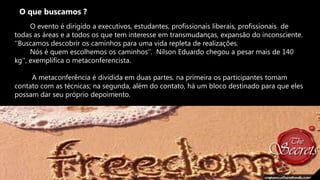 O que buscamos ?
O evento é dirigido a executivos, estudantes, profissionais liberais, profissionais de
todas as áreas e a todos os que tem interesse em transmudanças, expansão do inconsciente.
''Buscamos descobrir os caminhos para uma vida repleta de realizações.
Nós é quem escolhemos os caminhos„‟. Nilson Eduardo chegou a pesar mais de 140
kg'', exemplifica o metaconferencista.
A metaconferência é dividida em duas partes. na primeira os participantes tomam
contato com as técnicas; na segunda, além do contato, há um bloco destinado para que eles
possam dar seu próprio depoimento.

 