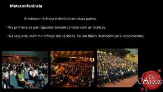 Metaconferência
A metaconferência é dividida em duas partes.

•Na primeira os participantes tomam contato com as técnicas.
•Na segunda, além do reforço das técnicas, há um bloco destinado para depoimentos.

 