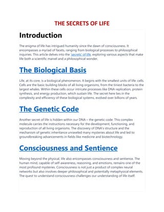 THE SECRETS OF LIFE
Introduction
The enigma of life has intrigued humanity since the dawn of consciousness. It
encompasses a myriad of facets, ranging from biological processes to philosophical
inquiries. This article delves into the 'secrets' of life, exploring various aspects that make
life both a scientific marvel and a philosophical wonder.
The Biological Basis
Life, at its core, is a biological phenomenon. It begins with the smallest units of life: cells.
Cells are the basic building blocks of all living organisms, from the tiniest bacteria to the
largest whales. Within these cells occur intricate processes like DNA replication, protein
synthesis, and energy production, which sustain life. The secret here lies in the
complexity and efficiency of these biological systems, evolved over billions of years.
The Genetic Code
Another secret of life is hidden within our DNA – the genetic code. This complex
molecule carries the instructions necessary for the development, functioning, and
reproduction of all living organisms. The discovery of DNA's structure and the
mechanism of genetic inheritance unraveled many mysteries about life and led to
groundbreaking advancements in fields like medicine and biotechnology.
Consciousness and Sentience
Moving beyond the physical, life also encompasses consciousness and sentience. The
human mind, capable of self-awareness, reasoning, and emotions, remains one of the
most profound mysteries. Consciousness is not just a product of complex neural
networks but also involves deeper philosophical and potentially metaphysical elements.
The quest to understand consciousness challenges our understanding of life itself.
 