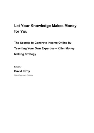 Let Your Knowledge Makes Money
for You

The Secrets to Generate Income Online by

Teaching Your Own Expertise – Killer Money

Making Strategy



Edited by

David Kirby
2009 Second Edition
 