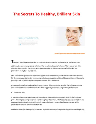 The Secrets To Healthy, Brilliant Skin
http://goldcoastdermatologycenter.com/
There are possiblyalotmore skincare itemsthananythingelse availableinthe marketplace.In
addition,there are manynatural solutionsthatpeoplemake use of athome.There are certainskin
diseases,skintroublesthatpersistwithage andan overall concentrationonyouthful skinand
preventionof anytype of problems.
Skinhas everythingtodowitha person'sappearance.Whentakinga lookat all the differentreferrals
for dermatologyandalsoskintreatmentproducts,doyougetbewildered?Does notitseemlike you've
got to getlike 20 productsjustto beginwithasolidskincare routine?
As opposedtofeelingcluelesswhenitcomestoyourskincare routine,employthe followingtipsthat
skindoctorsadministerontheirownskin.Thatsuggestsyoucouldcut rightthroughthe mess!
# 1 SunscreenDaily
It isabsolutelymandatorythatpeopleidentifythattheyneedsunblockdaily,specificallyintoday's
globe.Thisimpliesusingsunscreeneventhroughoutthe winter,whichdoesnotrequire youtolooklike
you're visitedthe beach.Instead,itmerelymeansthatyou're coveredandalsoprotected,witha
productthat containsa minimumof SPF30.
Doesthat meanyouaren't goingto tan? No,it justmeansthatyou're gonnastopyour skinfrom getting
 