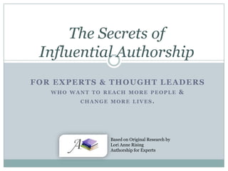 The Secrets of
Influential Authorship
FOR EXPERTS & THOUGHT LEADERS
WHO WANT TO REACH MORE PEOPLE
CHANGE MORE LIVES.

Based on Original Research by
Lori Anne Rising
Authorship for Experts

&

 