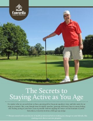 The Secrets to
Staying Active as You Age
No matter who we are and what we have, growing old is the great equalizer: time and tide waits for no
man (or woman). But, even though time inevitably marches, growing old doesn’t have to mean feeling
old. Feeling young in your later years is possible without sipping the waters of the fountain of youth.
Sometimes, it merely involves a little get up and go.
***Always consult with your doctor or health professional before making any changes to your lifestyle, like
starting a new diet or exercise program.
 