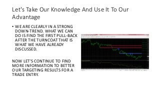 Let's Take Our Knowledge And Use It To Our
Advantage
• WE ARE CLEARLY IN A STRONG
DOWN-TREND. WHAT WE CAN
DO IS FIND THE FIRST PULL-BACK
AFTER THE TURNCOAT THAT IS
WHAT WE HAVE ALREADY
DISCUSSED.
NOW LET'S CONTINUE TO FIND
MORE INFORMATION TO BETTER
OUR TARGETING RESULTS FOR A
TRADE ENTRY.
 