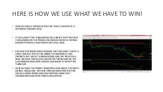 HERE IS HOW WE USE WHAT WE HAVE TO WIN!
• HERE WE HAVE A TURNCOAT THAT WE THAT IS LOCATED AT A
ADVERAGE TRADING LEVEL.
• IF YOU LOOK AT THE SUBWINDOW YOU CAN SEE THAT THE PRICE
IS BALANCING ON THE TREND-LINE AND HAS GIVEN US NO REAL
REASON TO MAKE A SOLID MOVE ON A PULL-BACK.
• SEE HOW THE TREND GOES SIDEWAYS FOR TWO DAYS!! THAT IS A
LONG TIME BUT THAT IS THE MARKET CONDITIONS AT THIS
INSTANTS. BUT WE GET A BREAK DOWN, AND THE PRICE FALLS.
NOW WE HAVE A NEW LEVEL BELOW THE TREND-LINE ON THE
SUB-WINDOW INDICATOR AND WE CAN BEGIN TO TARGET THE
TURNCOAT.
• HERE WE HAVE THE TARGET WHEN PRICE RISE ABOVE THE WHITE
MIDDLE HEDGE LINE. WE HAVE STRONG INDICATION THAT WE
ARE IN A DONW TREND AND CAN STARTING USING THAT
INFORMATION AND EXPECTATION ON OUR SIDE.
 