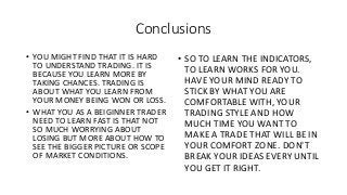 Conclusions
• YOU MIGHT FIND THAT IT IS HARD
TO UNDERSTAND TRADING. IT IS
BECAUSE YOU LEARN MORE BY
TAKING CHANCES. TRADING IS
ABOUT WHAT YOU LEARN FROM
YOUR MONEY BEING WON OR LOSS.
• WHAT YOU AS A BEIGINNER TRADER
NEED TO LEARN FAST IS THAT NOT
SO MUCH WORRYING ABOUT
LOSING BUT MORE ABOUT HOW TO
SEE THE BIGGER PICTURE OR SCOPE
OF MARKET CONDITIONS.
• SO TO LEARN THE INDICATORS,
TO LEARN WORKS FOR YOU.
HAVE YOUR MIND READY TO
STICK BY WHAT YOU ARE
COMFORTABLE WITH, YOUR
TRADING STYLE AND HOW
MUCH TIME YOU WANT TO
MAKE A TRADE THAT WILL BE IN
YOUR COMFORT ZONE. DON'T
BREAK YOUR IDEAS EVERY UNTIL
YOU GET IT RIGHT.
 