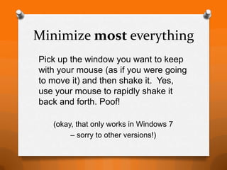 Minimize most everything
Pick up the window you want to keep
with your mouse (as if you were going
to move it) and then shake it. Yes,
use your mouse to rapidly shake it
back and forth. Poof!

   (okay, that only works in Windows 7
        – sorry to other versions!)
 