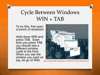 Cycle Between Windows
           WIN + TAB
To try this, first open
a bunch of windows!

Hold down WIN and
press TAB. Each
time you press TAB
you should see a
different window
cycle to the front.
When you see the
window you want on
top, let go of WIN. http://martinjwells.wordpress.com/2007/01/21/is-vista-worth-it/
 