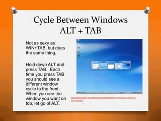 Cycle Between Windows
          ALT + TAB
Not as sexy as
WIN+TAB, but does
the same thing.

Hold down ALT and
press TAB. Each
time you press TAB
you should see a
different window
cycle to the front.
When you see the
window you want on    http://www.cyber-knowledge.net/blog/windows-vista-eye-candy-or-
                      functionality/
top, let go of ALT.
 