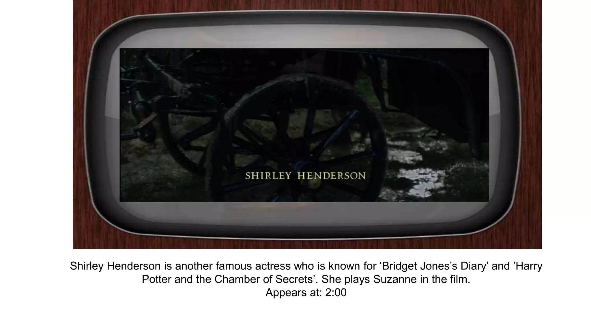 Shirley Henderson is another famous actress who is known for ‘Bridget Jones’s Diary’ and ’Harry
Potter and the Chamber of Secrets’. She plays Suzanne in the film.
Appears at: 2:00
 