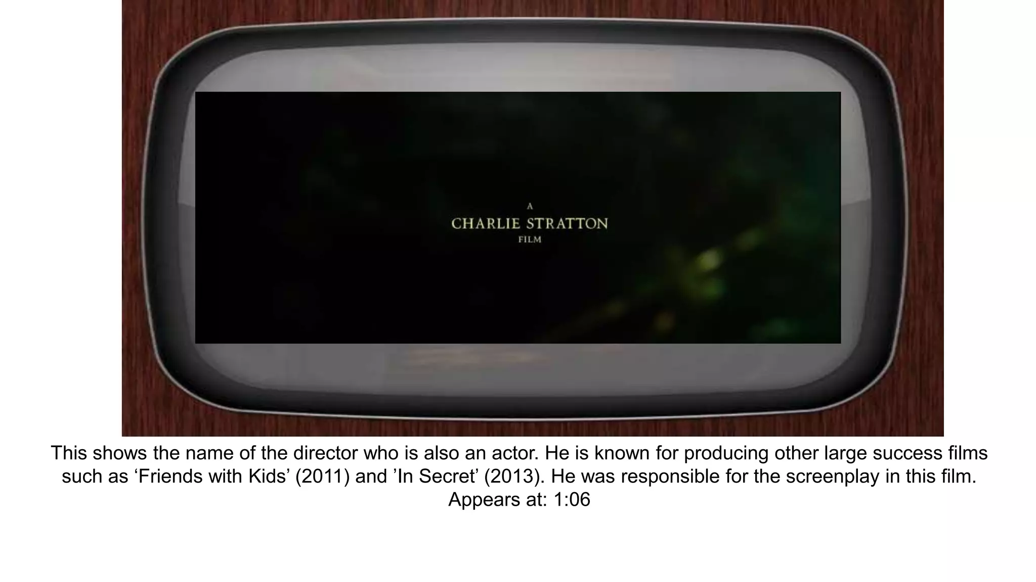 This shows the name of the director who is also an actor. He is known for producing other large success films
such as ‘Friends with Kids’ (2011) and ’In Secret’ (2013). He was responsible for the screenplay in this film.
Appears at: 1:06
 