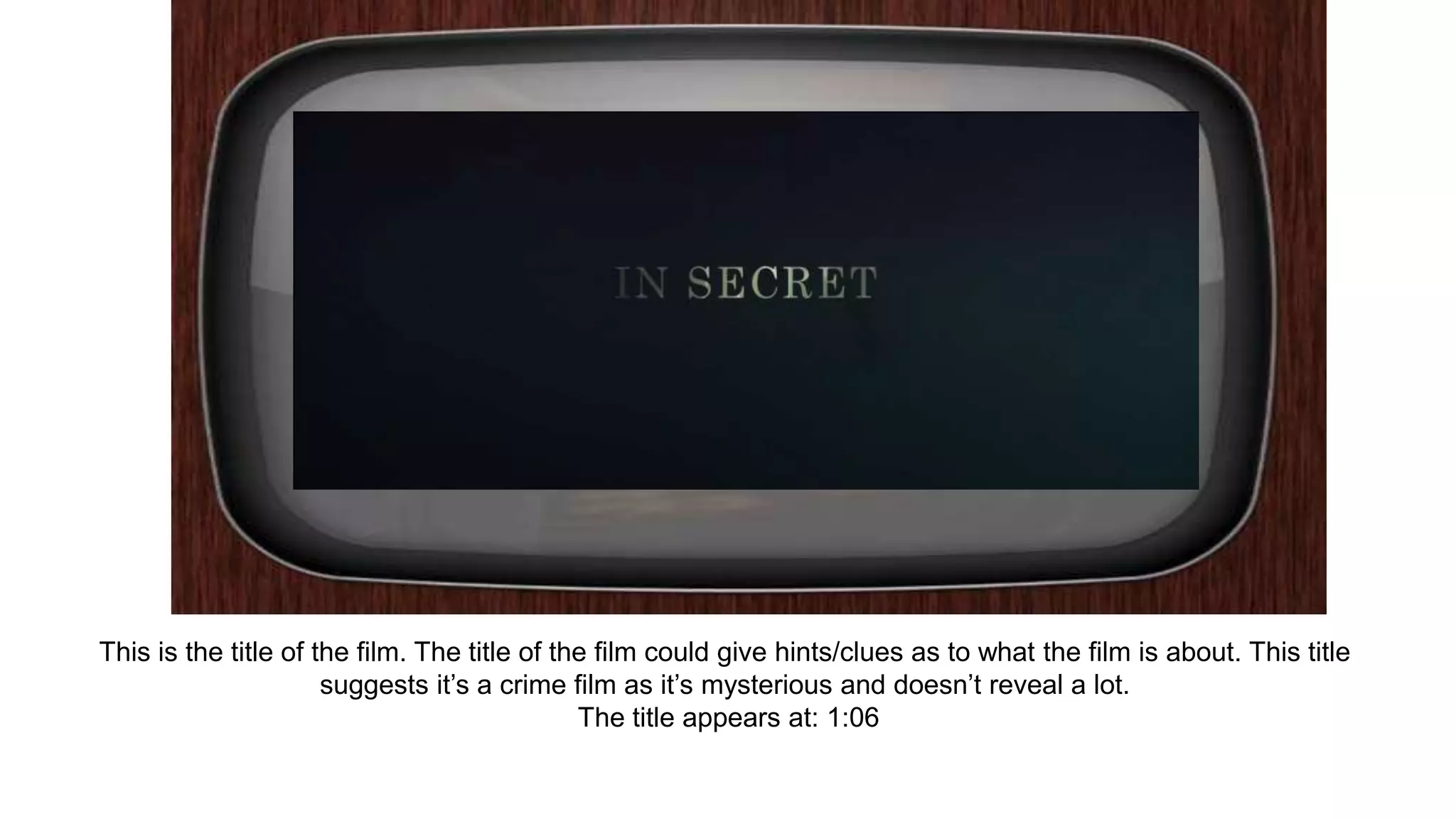 This is the title of the film. The title of the film could give hints/clues as to what the film is about. This title
suggests it’s a crime film as it’s mysterious and doesn’t reveal a lot.
The title appears at: 1:06
 