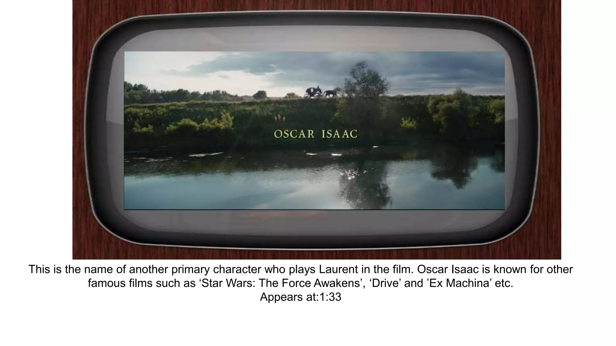 This is the name of another primary character who plays Laurent in the film. Oscar Isaac is known for other
famous films such as ‘Star Wars: The Force Awakens’, ‘Drive’ and ’Ex Machina’ etc.
Appears at:1:33
 