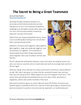 The Secret to Being a Great Teammate
-by Coach Dave Stricklin
http://www.hoopskills.com

Grinding through individual workouts is a
necessary and extremely productive process.
Playing one on one is the ultimate competitive
challenge and real ballers would rather play 3 on
3 or 4 on 4 at the park instead of watching
television any day of the week!
While these are all great basketball events, there
is just something about being on an actual team
that is special beyond words.
Members of a team work together, play together,
fight together, laugh and celebrate together, and
occasionally cry together. The multitude of
shared experiences often brings teammates
closer together than even members of their own
families.
There's absolutely nothing like being on a team and when our playing careers are
over, we miss our coaches and our teammates and wish we could go back and do it
all over again.
However, being a true member of a team carries with it enormous responsibilities
as well. We have a saying on our team that we constantly repeat over and over
that reminds everyone that "What happens to one of us happens to all of us." This
means that everything and anything that one of us does, either positively or
negatively, affects every other member of the team.
Every point scored or given up, every rebound, every 50-50 ball, and every pass
whether good or bad affects all of our chances of winning the game. Likewise how
hard we compete in practice, how seriously we approach our conditioning and

1
The Secret to Becoming a Great Teammate-hoopskills.com

 