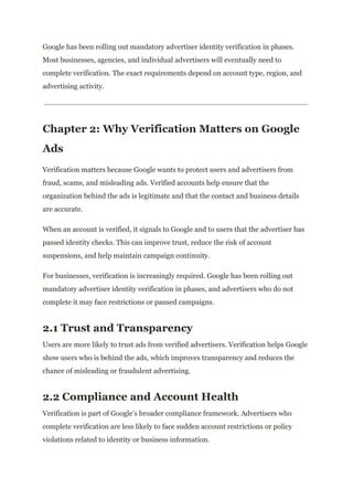 Google has been rolling out mandatory advertiser identity verification in phases.
Most businesses, agencies, and individual advertisers will eventually need to
complete verification. The exact requirements depend on account type, region, and
advertising activity.
Chapter 2: Why Verification Matters on Google
Ads
Verification matters because Google wants to protect users and advertisers from
fraud, scams, and misleading ads. Verified accounts help ensure that the
organization behind the ads is legitimate and that the contact and business details
are accurate.
When an account is verified, it signals to Google and to users that the advertiser has
passed identity checks. This can improve trust, reduce the risk of account
suspensions, and help maintain campaign continuity.
For businesses, verification is increasingly required. Google has been rolling out
mandatory advertiser identity verification in phases, and advertisers who do not
complete it may face restrictions or paused campaigns.
2.1 Trust and Transparency
Users are more likely to trust ads from verified advertisers. Verification helps Google
show users who is behind the ads, which improves transparency and reduces the
chance of misleading or fraudulent advertising.
2.2 Compliance and Account Health
Verification is part of Google’s broader compliance framework. Advertisers who
complete verification are less likely to face sudden account restrictions or policy
violations related to identity or business information.
 