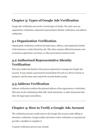 Chapter 3: Types of Google Ads Verification
Google Ads verification can involve several types of checks. The main ones are
organization verification, authorized representative identity verification, and address
verification.
3.1 Organization Verification
Organization verification confirms the legal name, address, and registration details
of the business or entity behind the ads. This often requires official documents such
as business registration, tax forms, or other government-issued records.
3.2 Authorized Representative Identity
Verification
This step verifies the identity of the person authorized to manage the Google Ads
account. It may require a government-issued photo ID such as a driver’s license or
passport, and the name must match the account details exactly.
3.3 Address Verification
Address verification confirms the physical address of the organization or individual.
This may involve submitting utility bills, bank statements, or other documents that
show the legal name and address.
Chapter 4: How to Verify a Google Ads Account
The verification process usually starts in the Google Ads account under billing or
advertiser verification. Google notifies advertisers when verification is required and
provides a deadline to complete it.
A typical verification process may include:
 