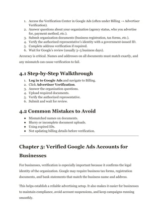 1.​ Access the Verification Center in Google Ads (often under Billing → Advertiser
Verification).
2.​ Answer questions about your organization (agency status, who you advertise
for, payment method, etc.).
3.​ Submit organization documents (business registration, tax forms, etc.).
4.​ Verify the authorized representative’s identity with a government-issued ID.
5.​ Complete address verification if required.
6.​ Wait for Google’s review (usually 3–5 business days).
Accuracy is critical. Names and addresses on all documents must match exactly, and
any mismatch can cause verification to fail.
4.1 Step-by-Step Walkthrough
1.​ Log in to Google Ads and navigate to Billing.
2.​ Click Advertiser Verification.
3.​ Answer the organization questions.
4.​ Upload required documents.
5.​ Verify the authorized representative.
6.​ Submit and wait for review.
4.2 Common Mistakes to Avoid
●​ Mismatched names on documents.
●​ Blurry or incomplete document uploads.
●​ Using expired IDs.
●​ Not updating billing details before verification.
Chapter 5: Verified Google Ads Accounts for
Businesses
For businesses, verification is especially important because it confirms the legal
identity of the organization. Google may require business tax forms, registration
documents, and bank statements that match the business name and address.
This helps establish a reliable advertising setup. It also makes it easier for businesses
to maintain compliance, avoid account suspensions, and keep campaigns running
smoothly.
 