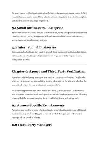 In many cases, verification is mandatory before certain campaigns can run or before
specific features can be used. If you plan to advertise regularly, it is wise to complete
verification as soon as Google requests it.
5.1 Small Business vs. Enterprise
Small businesses may need simpler documentation, while enterprises may face more
detailed checks. The key is to ensure all legal names and addresses match exactly
across documents and account settings.
5.2 International Businesses
International advertisers may need to provide local business registration, tax forms,
or bank statements. Google adapts verification requirements by region, so local
compliance matters.
Chapter 6: Agency and Third-Party Verification
Agencies and third-party managers also need to complete verification. Google asks
whether the account is an advertising agency, who pays for the ads, and whether the
account advertises its own products or someone else’s.
Authorized representatives must verify their identity with personal ID documents
and may need to answer additional questions with a Google representative. This step
ensures that the person managing the account is legitimate and authorized.
6.1 Agency-Specific Requirements
Agencies may need to provide client contracts, proof of authorization, or additional
business documentation. The goal is to confirm that the agency is authorized to
manage ads on behalf of clients.
6.2 Third-Party Managers
 