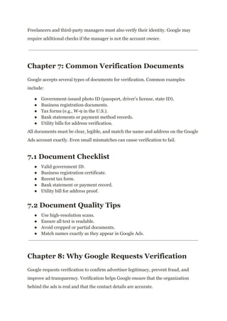 Freelancers and third-party managers must also verify their identity. Google may
require additional checks if the manager is not the account owner.
Chapter 7: Common Verification Documents
Google accepts several types of documents for verification. Common examples
include:
●​ Government-issued photo ID (passport, driver’s license, state ID).
●​ Business registration documents.
●​ Tax forms (e.g., W-9 in the U.S.).
●​ Bank statements or payment method records.
●​ Utility bills for address verification.
All documents must be clear, legible, and match the name and address on the Google
Ads account exactly. Even small mismatches can cause verification to fail.
7.1 Document Checklist
●​ Valid government ID.
●​ Business registration certificate.
●​ Recent tax form.
●​ Bank statement or payment record.
●​ Utility bill for address proof.
7.2 Document Quality Tips
●​ Use high-resolution scans.
●​ Ensure all text is readable.
●​ Avoid cropped or partial documents.
●​ Match names exactly as they appear in Google Ads.
Chapter 8: Why Google Requests Verification
Google requests verification to confirm advertiser legitimacy, prevent fraud, and
improve ad transparency. Verification helps Google ensure that the organization
behind the ads is real and that the contact details are accurate.
 