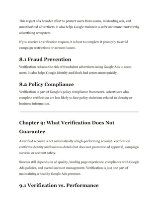 This is part of a broader effort to protect users from scams, misleading ads, and
unauthorized advertisers. It also helps Google maintain a safer and more trustworthy
advertising ecosystem.
If you receive a verification request, it is best to complete it promptly to avoid
campaign restrictions or account issues.
8.1 Fraud Prevention
Verification reduces the risk of fraudulent advertisers using Google Ads to scam
users. It also helps Google identify and block bad actors more quickly.
8.2 Policy Compliance
Verification is part of Google’s policy compliance framework. Advertisers who
complete verification are less likely to face policy violations related to identity or
business information.
Chapter 9: What Verification Does Not
Guarantee
A verified account is not automatically a high-performing account. Verification
confirms identity and business details but does not guarantee ad approval, campaign
success, or account safety.
Success still depends on ad quality, landing page experience, compliance with Google
Ads policies, and overall account management. Verification is just one part of
maintaining a healthy Google Ads presence.
9.1 Verification vs. Performance
 