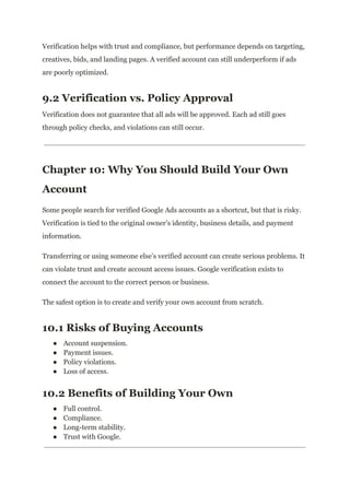 Verification helps with trust and compliance, but performance depends on targeting,
creatives, bids, and landing pages. A verified account can still underperform if ads
are poorly optimized.
9.2 Verification vs. Policy Approval
Verification does not guarantee that all ads will be approved. Each ad still goes
through policy checks, and violations can still occur.
Chapter 10: Why You Should Build Your Own
Account
Some people search for verified Google Ads accounts as a shortcut, but that is risky.
Verification is tied to the original owner’s identity, business details, and payment
information.
Transferring or using someone else’s verified account can create serious problems. It
can violate trust and create account access issues. Google verification exists to
connect the account to the correct person or business.
The safest option is to create and verify your own account from scratch.
10.1 Risks of Buying Accounts
●​ Account suspension.
●​ Payment issues.
●​ Policy violations.
●​ Loss of access.
10.2 Benefits of Building Your Own
●​ Full control.
●​ Compliance.
●​ Long-term stability.
●​ Trust with Google.
 