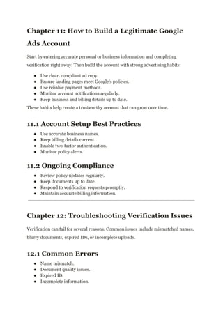 Chapter 11: How to Build a Legitimate Google
Ads Account
Start by entering accurate personal or business information and completing
verification right away. Then build the account with strong advertising habits:
●​ Use clear, compliant ad copy.
●​ Ensure landing pages meet Google’s policies.
●​ Use reliable payment methods.
●​ Monitor account notifications regularly.
●​ Keep business and billing details up to date.
These habits help create a trustworthy account that can grow over time.
11.1 Account Setup Best Practices
●​ Use accurate business names.
●​ Keep billing details current.
●​ Enable two-factor authentication.
●​ Monitor policy alerts.
11.2 Ongoing Compliance
●​ Review policy updates regularly.
●​ Keep documents up to date.
●​ Respond to verification requests promptly.
●​ Maintain accurate billing information.
Chapter 12: Troubleshooting Verification Issues
Verification can fail for several reasons. Common issues include mismatched names,
blurry documents, expired IDs, or incomplete uploads.
12.1 Common Errors
●​ Name mismatch.
●​ Document quality issues.
●​ Expired ID.
●​ Incomplete information.
 