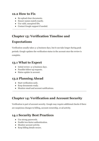 12.2 How to Fix
●​ Re-upload clear documents.
●​ Ensure names match exactly.
●​ Use valid, unexpired IDs.
●​ Contact Google support if needed.
Chapter 13: Verification Timeline and
Expectations
Verification usually takes 3–5 business days, but it can take longer during peak
periods. Google updates the verification status in the account once the review is
complete.
13.1 What to Expect
●​ Initial review: 3–5 business days.
●​ Possible follow-up requests.
●​ Status update in account.
13.2 Planning Ahead
●​ Start verification early.
●​ Keep documents ready.
●​ Monitor email and account notifications.
Chapter 14: Verification and Account Security
Verification is part of account security. Google may require additional checks if there
are suspicious changes to billing, account ownership, or ad activity.
14.1 Security Best Practices
●​ Use strong passwords.
●​ Enable two-factor authentication.
●​ Monitor account activity.
●​ Keep billing details secure.
 