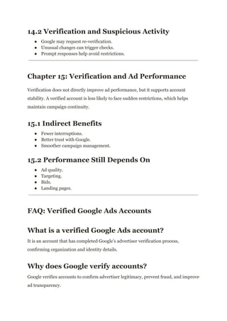 14.2 Verification and Suspicious Activity
●​ Google may request re-verification.
●​ Unusual changes can trigger checks.
●​ Prompt responses help avoid restrictions.
Chapter 15: Verification and Ad Performance
Verification does not directly improve ad performance, but it supports account
stability. A verified account is less likely to face sudden restrictions, which helps
maintain campaign continuity.
15.1 Indirect Benefits
●​ Fewer interruptions.
●​ Better trust with Google.
●​ Smoother campaign management.
15.2 Performance Still Depends On
●​ Ad quality.
●​ Targeting.
●​ Bids.
●​ Landing pages.
FAQ: Verified Google Ads Accounts
What is a verified Google Ads account?
It is an account that has completed Google’s advertiser verification process,
confirming organization and identity details.
Why does Google verify accounts?
Google verifies accounts to confirm advertiser legitimacy, prevent fraud, and improve
ad transparency.
 