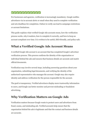 ✅✅✅✅✅✅✅✅✅✅✅
For businesses and agencies, verification is increasingly mandatory. Google notifies
advertisers via in-account alerts or email when they need to complete verification
and sets deadlines for completion. Failure to verify can lead to campaign restrictions
or account limitations.
This guide explains what verified Google Ads accounts mean, how the verification
process works, why it matters, how to complete it correctly, and how to keep an
account compliant over time. It is written to be useful, SEO-friendly, and policy-safe.
What a Verified Google Ads Account Means
A verified Google Ads account is an account that has completed Google’s advertiser
verification process. This process confirms the identity of the organization or
individual behind the ads and ensures that business details are accurate and match
official documents.
Verification may involve several steps, including answering questions about your
organization, submitting legal documents, and verifying the identity of the
authorized representative who manages the account. Google may also require
identity and address verification for the person responsible for the account.
The goal is transparency. Verified advertisers display more trustworthy information
to users, and Google can better monitor and prevent misleading or fraudulent
advertising.
Why Verification Matters on Google Ads
Verification matters because Google wants to protect users and advertisers from
fraud, scams, and misleading ads. Verified accounts help ensure that the
organization behind the ads is legitimate and that the contact and business details
are accurate.
 