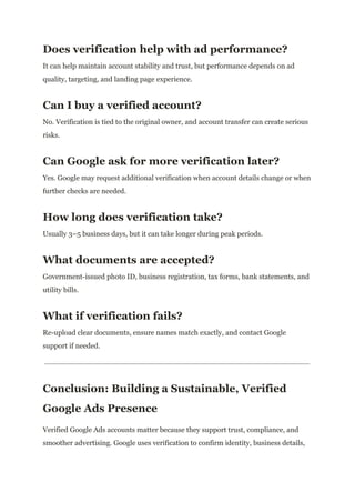 Does verification help with ad performance?
It can help maintain account stability and trust, but performance depends on ad
quality, targeting, and landing page experience.
Can I buy a verified account?
No. Verification is tied to the original owner, and account transfer can create serious
risks.
Can Google ask for more verification later?
Yes. Google may request additional verification when account details change or when
further checks are needed.
How long does verification take?
Usually 3–5 business days, but it can take longer during peak periods.
What documents are accepted?
Government-issued photo ID, business registration, tax forms, bank statements, and
utility bills.
What if verification fails?
Re-upload clear documents, ensure names match exactly, and contact Google
support if needed.
Conclusion: Building a Sustainable, Verified
Google Ads Presence
Verified Google Ads accounts matter because they support trust, compliance, and
smoother advertising. Google uses verification to confirm identity, business details,
 