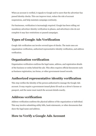 When an account is verified, it signals to Google and to users that the advertiser has
passed identity checks. This can improve trust, reduce the risk of account
suspensions, and help maintain campaign continuity.
For businesses, verification is increasingly required. Google has been rolling out
mandatory advertiser identity verification in phases, and advertisers who do not
complete it may face restrictions or paused campaigns.
Types of Google Ads Verification
Google Ads verification can involve several types of checks. The main ones are
organization verification, authorized representative identity verification, and address
verification.
Organization verification
Organization verification confirms the legal name, address, and registration details
of the business or entity behind the ads. This often requires official documents such
as business registration, tax forms, or other government-issued records.
Authorized representative identity verification
This step verifies the identity of the person authorized to manage the Google Ads
account. It may require a government-issued photo ID such as a driver’s license or
passport, and the name must match the account details exactly.
Address verification
Address verification confirms the physical address of the organization or individual.
This may involve submitting utility bills, bank statements, or other documents that
show the legal name and address.
How to Verify a Google Ads Account
 