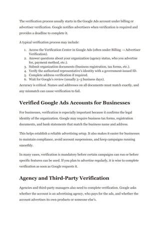 The verification process usually starts in the Google Ads account under billing or
advertiser verification. Google notifies advertisers when verification is required and
provides a deadline to complete it.
A typical verification process may include:
1.​ Access the Verification Center in Google Ads (often under Billing → Advertiser
Verification).
2.​ Answer questions about your organization (agency status, who you advertise
for, payment method, etc.).
3.​ Submit organization documents (business registration, tax forms, etc.).
4.​ Verify the authorized representative’s identity with a government-issued ID.
5.​ Complete address verification if required.
6.​ Wait for Google’s review (usually 3–5 business days).
Accuracy is critical. Names and addresses on all documents must match exactly, and
any mismatch can cause verification to fail.
Verified Google Ads Accounts for Businesses
For businesses, verification is especially important because it confirms the legal
identity of the organization. Google may require business tax forms, registration
documents, and bank statements that match the business name and address.
This helps establish a reliable advertising setup. It also makes it easier for businesses
to maintain compliance, avoid account suspensions, and keep campaigns running
smoothly.
In many cases, verification is mandatory before certain campaigns can run or before
specific features can be used. If you plan to advertise regularly, it is wise to complete
verification as soon as Google requests it.
Agency and Third-Party Verification
Agencies and third-party managers also need to complete verification. Google asks
whether the account is an advertising agency, who pays for the ads, and whether the
account advertises its own products or someone else’s.
 