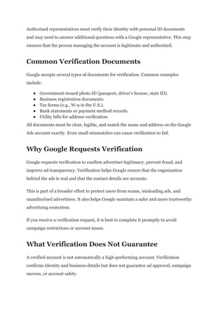 Authorized representatives must verify their identity with personal ID documents
and may need to answer additional questions with a Google representative. This step
ensures that the person managing the account is legitimate and authorized.
Common Verification Documents
Google accepts several types of documents for verification. Common examples
include:
●​ Government-issued photo ID (passport, driver’s license, state ID).
●​ Business registration documents.
●​ Tax forms (e.g., W-9 in the U.S.).
●​ Bank statements or payment method records.
●​ Utility bills for address verification.
All documents must be clear, legible, and match the name and address on the Google
Ads account exactly. Even small mismatches can cause verification to fail.
Why Google Requests Verification
Google requests verification to confirm advertiser legitimacy, prevent fraud, and
improve ad transparency. Verification helps Google ensure that the organization
behind the ads is real and that the contact details are accurate.
This is part of a broader effort to protect users from scams, misleading ads, and
unauthorized advertisers. It also helps Google maintain a safer and more trustworthy
advertising ecosystem.
If you receive a verification request, it is best to complete it promptly to avoid
campaign restrictions or account issues.
What Verification Does Not Guarantee
A verified account is not automatically a high-performing account. Verification
confirms identity and business details but does not guarantee ad approval, campaign
success, or account safety.
 