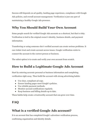 Success still depends on ad quality, landing page experience, compliance with Google
Ads policies, and overall account management. Verification is just one part of
maintaining a healthy Google Ads presence.
Why You Should Build Your Own Account
Some people search for verified Google Ads accounts as a shortcut, but that is risky.
Verification is tied to the original owner’s identity, business details, and payment
information.
Transferring or using someone else’s verified account can create serious problems. It
can violate trust and create account access issues. Google verification exists to
connect the account to the correct person or business.
The safest option is to create and verify your own account from scratch.
How to Build a Legitimate Google Ads Account
Start by entering accurate personal or business information and completing
verification right away. Then build the account with strong advertising habits:
●​ Use clear, compliant ad copy.
●​ Ensure landing pages meet Google’s policies.
●​ Use reliable payment methods.
●​ Monitor account notifications regularly.
●​ Keep business and billing details up to date.
These habits help create a trustworthy account that can grow over time.
FAQ
What is a verified Google Ads account?
It is an account that has completed Google’s advertiser verification process,
confirming organization and identity details.
 