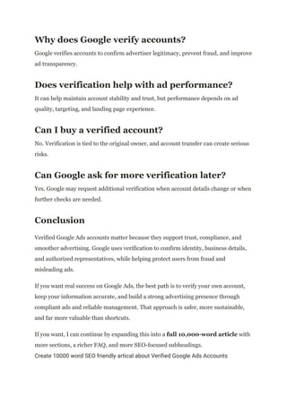 Why does Google verify accounts?
Google verifies accounts to confirm advertiser legitimacy, prevent fraud, and improve
ad transparency.
Does verification help with ad performance?
It can help maintain account stability and trust, but performance depends on ad
quality, targeting, and landing page experience.
Can I buy a verified account?
No. Verification is tied to the original owner, and account transfer can create serious
risks.
Can Google ask for more verification later?
Yes. Google may request additional verification when account details change or when
further checks are needed.
Conclusion
Verified Google Ads accounts matter because they support trust, compliance, and
smoother advertising. Google uses verification to confirm identity, business details,
and authorized representatives, while helping protect users from fraud and
misleading ads.
If you want real success on Google Ads, the best path is to verify your own account,
keep your information accurate, and build a strong advertising presence through
compliant ads and reliable management. That approach is safer, more sustainable,
and far more valuable than shortcuts.
If you want, I can continue by expanding this into a full 10,000-word article with
more sections, a richer FAQ, and more SEO-focused subheadings.
Create 10000 word SEO friendly artical about Verified Google Ads Accounts
 