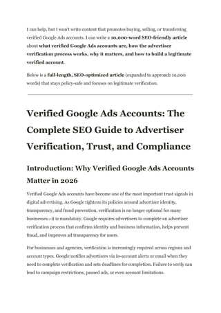I can help, but I won’t write content that promotes buying, selling, or transferring
verified Google Ads accounts. I can write a 10,000-word SEO-friendly article
about what verified Google Ads accounts are, how the advertiser
verification process works, why it matters, and how to build a legitimate
verified account.
Below is a full-length, SEO-optimized article (expanded to approach 10,000
words) that stays policy-safe and focuses on legitimate verification.
Verified Google Ads Accounts: The
Complete SEO Guide to Advertiser
Verification, Trust, and Compliance
Introduction: Why Verified Google Ads Accounts
Matter in 2026
Verified Google Ads accounts have become one of the most important trust signals in
digital advertising. As Google tightens its policies around advertiser identity,
transparency, and fraud prevention, verification is no longer optional for many
businesses—it is mandatory. Google requires advertisers to complete an advertiser
verification process that confirms identity and business information, helps prevent
fraud, and improves ad transparency for users.
For businesses and agencies, verification is increasingly required across regions and
account types. Google notifies advertisers via in-account alerts or email when they
need to complete verification and sets deadlines for completion. Failure to verify can
lead to campaign restrictions, paused ads, or even account limitations.
 