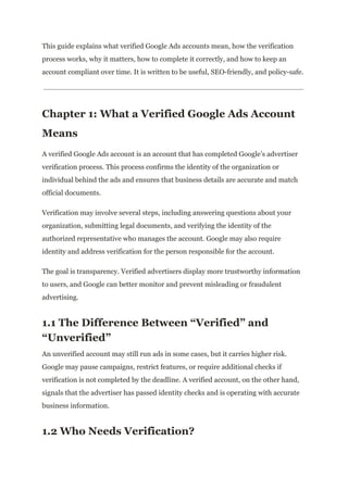 This guide explains what verified Google Ads accounts mean, how the verification
process works, why it matters, how to complete it correctly, and how to keep an
account compliant over time. It is written to be useful, SEO-friendly, and policy-safe.
Chapter 1: What a Verified Google Ads Account
Means
A verified Google Ads account is an account that has completed Google’s advertiser
verification process. This process confirms the identity of the organization or
individual behind the ads and ensures that business details are accurate and match
official documents.
Verification may involve several steps, including answering questions about your
organization, submitting legal documents, and verifying the identity of the
authorized representative who manages the account. Google may also require
identity and address verification for the person responsible for the account.
The goal is transparency. Verified advertisers display more trustworthy information
to users, and Google can better monitor and prevent misleading or fraudulent
advertising.
1.1 The Difference Between “Verified” and
“Unverified”
An unverified account may still run ads in some cases, but it carries higher risk.
Google may pause campaigns, restrict features, or require additional checks if
verification is not completed by the deadline. A verified account, on the other hand,
signals that the advertiser has passed identity checks and is operating with accurate
business information.
1.2 Who Needs Verification?
 