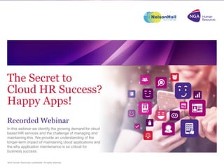 NGA Human Resources confidential. All rights reserved.
In this webinar we identify the growing demand for cloud
based HR services and the challenge of managing and
maintaining this. We provide an understanding of the
longer-term impact of maintaining cloud applications and
the why application maintenance is so critical for
business success.
The Secret to
Cloud HR Success?
Happy Apps!
Recorded Webinar
 