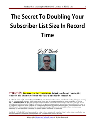 The Secret To Doubling Your Subscriber List Size In Record Time                                                              1




ATTENTION! You may give this report away, in fact you should, your twitter
followers and email subscribers will enjoy it and see the value in it!
No part of this course may be reproduced or transmitted in any form whatsoever, either electronic, or mechanical, including photocopying, recording,
or by any information storage or retrieval system without express written, dated and signed permission from the author. All copyrights are reserved.
DISCLAIMER AND/OR LEGAL NOTICES The information presented herein represents the views of the author at the date of publication. Because
technologies and conditions continually change, the author reserves the right to change and update his opinions based on new conditions. This product is
for informational purposes only and the author does not accept any responsibilities for any liabilities or damages, real or perceived, resulting from the use
of this information. While every attempt has been made to verify the information provided herein, the author and his affiliates do not assume any
responsibility for errors, inaccuracies or omissions. Any slights to people or organizations are unintentional.

EARNINGS DISCLAIMER None of the strategies in this product will work unless you take action. Knowledge is useless without action. Reading these
pages alone will produce similar results to not reading them at all, if you don’t follow them and take action.


                                     Copyright MarketingOnlineX.com All Rights Reserved
 