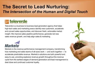 The Secret to Lead Nurturing:The Intersection of the Human and Digital Touch Televerde is a business to business lead generation agency that helps high-tech sales and marketing execs identify new customers, accelerate  and convert sales opportunities, and discover fresh, actionable market  insight. We improve sales pipeline performance, generate net new  sales revenue growth, and help align sales & marketing.  Marketo is the revenue performance management company, transforming how marketing and sales teams of all sizes work — and work together — to accelerate predictable revenue. Marketo’s solutions are both powerful and  easy to use, providing explosive revenue growth throughout the revenue  cycle from the earliest stages of demand generation and lead management to  deal close and continued customer loyalty. 
