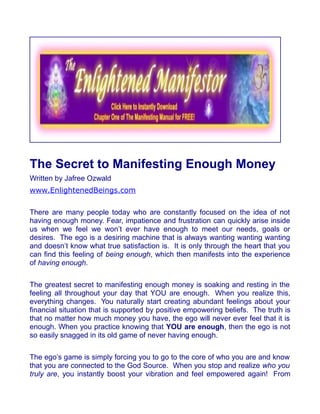The Secret to Manifesting Enough Money
Written by Jafree Ozwald
www.EnlightenedBeings.com

There are many people today who are constantly focused on the idea of not
having enough money. Fear, impatience and frustration can quickly arise inside
us when we feel we won’t ever have enough to meet our needs, goals or
desires. The ego is a desiring machine that is always wanting wanting wanting
and doesn’t know what true satisfaction is. It is only through the heart that you
can find this feeling of being enough, which then manifests into the experience
of having enough.

The greatest secret to manifesting enough money is soaking and resting in the
feeling all throughout your day that YOU are enough. When you realize this,
everything changes. You naturally start creating abundant feelings about your
financial situation that is supported by positive empowering beliefs. The truth is
that no matter how much money you have, the ego will never ever feel that it is
enough. When you practice knowing that YOU are enough, then the ego is not
so easily snagged in its old game of never having enough.

The ego’s game is simply forcing you to go to the core of who you are and know
that you are connected to the God Source. When you stop and realize who you
truly are, you instantly boost your vibration and feel empowered again! From
 