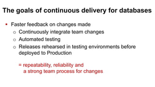 The goals of continuous delivery for databases
 Faster feedback on changes made
o Continuously integrate team changes
o Automated testing
o Releases rehearsed in testing environments before
deployed to Production
= repeatability, reliability and
a strong team process for changes
 