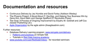 Documentation and resources
 Continuous Delivery by Jez Humble and David Farley (Addison Wesley)
 The Phoenix Project: A Novel About IT, DevOps, and Helping Your Business Win by
Gene Kim, Kevin Behr and George Spafford (IT Revolution Press)
 The Goal: A Process of Ongoing Improvement by Eliyahu M. Goldratt and Jeff Cox
(Gower Publishing Ltd.)
 Agile Organization by the agile admin (theagileadmin.com)
Further resources:
 Database Delivery Learning program: www.red-gate.com/delivery
o Patterns and practices on Simple-Talk
o Tutorials in Red Gate training academy
 www.youtube.com/user/RedGateVideos - for recorded seminars
 