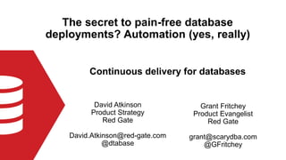 The secret to pain-free database
deployments? Automation (yes, really)
David Atkinson
Product Strategy
Red Gate
David.Atkinson@red-gate.com
@dtabase
Continuous delivery for databases
Grant Fritchey
Product Evangelist
Red Gate
grant@scarydba.com
@GFritchey
 
