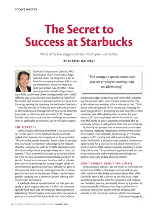 TODAY’S PRACTICE




                The Secret to
             Success at Starbucks
                           What refractive surgery can learn from premium coffee.
                                                  BY SHAREEF MAHDAVI


                    Starbucks Corporation (Seattle, WA)
                    has become much more than a large
                    national chain. I’ve long been a fan of           “The company spends more each
                    how this company has been able to cre-             year on employee training than
                    ate tremendous value for what was
                    once just a plain cup of coffee. Those                     on advertising.”
                    several pennies’ worth of ingredients,
   once fully customized (there are reportedly over 10,000
   different ways you can have your Starbucks cup of cof-      marketing budget to training staff rather than advertis-
   fee made) and served in a pleasant ambience, now fetch      ing. Please don’t skim over this last sentence. Put this
   $4 a cup, earning the company the nickname Fourbucks.       article down and consider it for a minute or two. Think
      How did they do it? There are several books devoted      about dedicating most of the money you now pay for
   to the building and management of Starbucks. Recently,      advertising (which is becoming less and less effective) to
   I was able to watch an interview with CEO Howard            customer-care skills-development sessions for your
   Schultz1 and was struck that several things he said were    entire staff. Your employees will be far more in tune
   directly applicable to what you do in refractive surgery.   with the needs of your customers and better able to
                                                               positively influence each patient than they currently are.
   THE SECRET IS…                                                Starbucks has proven that an enterprise can succeed
      Schultz readily admitted that there is no patent and     by focusing internally (employees, environment, experi-
   no “secret sauce” to the Starbucks business model.          ence) rather than externally (advertising). In refractive
   Asked what business his company is in, he responded,        surgery, staffs’ training and skill levels are fairly low
   “We are in the people business.” From Schultz’s perspec-    across the board,2 a situation that creates a tremendous
   tive, Starbucks’ competitive advantage is the relation-     opportunity for a practice to rise above the mediocre
   ship the company has with its 135,000 employees and         levels of service that patients typically experience when
   the relationships those employees have with their cus-      they call or visit. The customers’ experience will become
   tomers. This is a powerful concept in a country where       more memorable and remarkable, something your
   we have become accustomed to pitifully low levels of        patients will want to talk about to others!
   service. American consumers have learned to tolerate
   poor service in exchange for paying bargain prices on       D O N ’ T F O RG E T A B O U T T H E CO F F E E
   commoditized goods and services. Schultz has gone in          By focusing on service, I do not mean to minimize the
   the opposite direction by creating protocols to deliver     importance of the technologies and procedures you
   great service, and in the process he has transformed a      offer. Schultz is absolutely passionate about the coffee
   generic category into a premium-priced offering with        Starbucks serves. He is driven by the desire to create
   mainstream acceptance.                                      something special for both his customers and employ-
      If Starbucks has an operational secret that you can      ees. Similarly, you are presumably driven by a passion to
   apply to your surgical practice, it is this: the company    improve people’s vision so that they may live better.
   spends more each year on employee training than on          Schultz’s motivation begins with his product and
   advertising. Wow! Imagine what patients’ experiences in     extends to his company’s culture, which encompasses
   your practice would be if you dedicated most of your                                             (Continued on page 85)

84 I CATARACT & REFRACTIVE SURGERY TODAY I JANUARY 2007
 