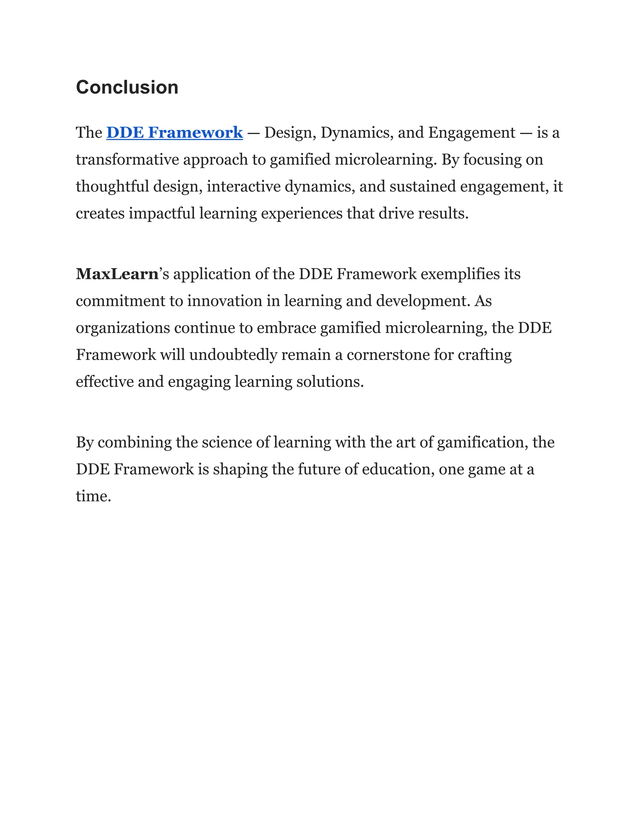 Conclusion
The DDE Framework — Design, Dynamics, and Engagement — is a
transformative approach to gamified microlearning. By focusing on
thoughtful design, interactive dynamics, and sustained engagement, it
creates impactful learning experiences that drive results.
MaxLearn’s application of the DDE Framework exemplifies its
commitment to innovation in learning and development. As
organizations continue to embrace gamified microlearning, the DDE
Framework will undoubtedly remain a cornerstone for crafting
effective and engaging learning solutions.
By combining the science of learning with the art of gamification, the
DDE Framework is shaping the future of education, one game at a
time.
 