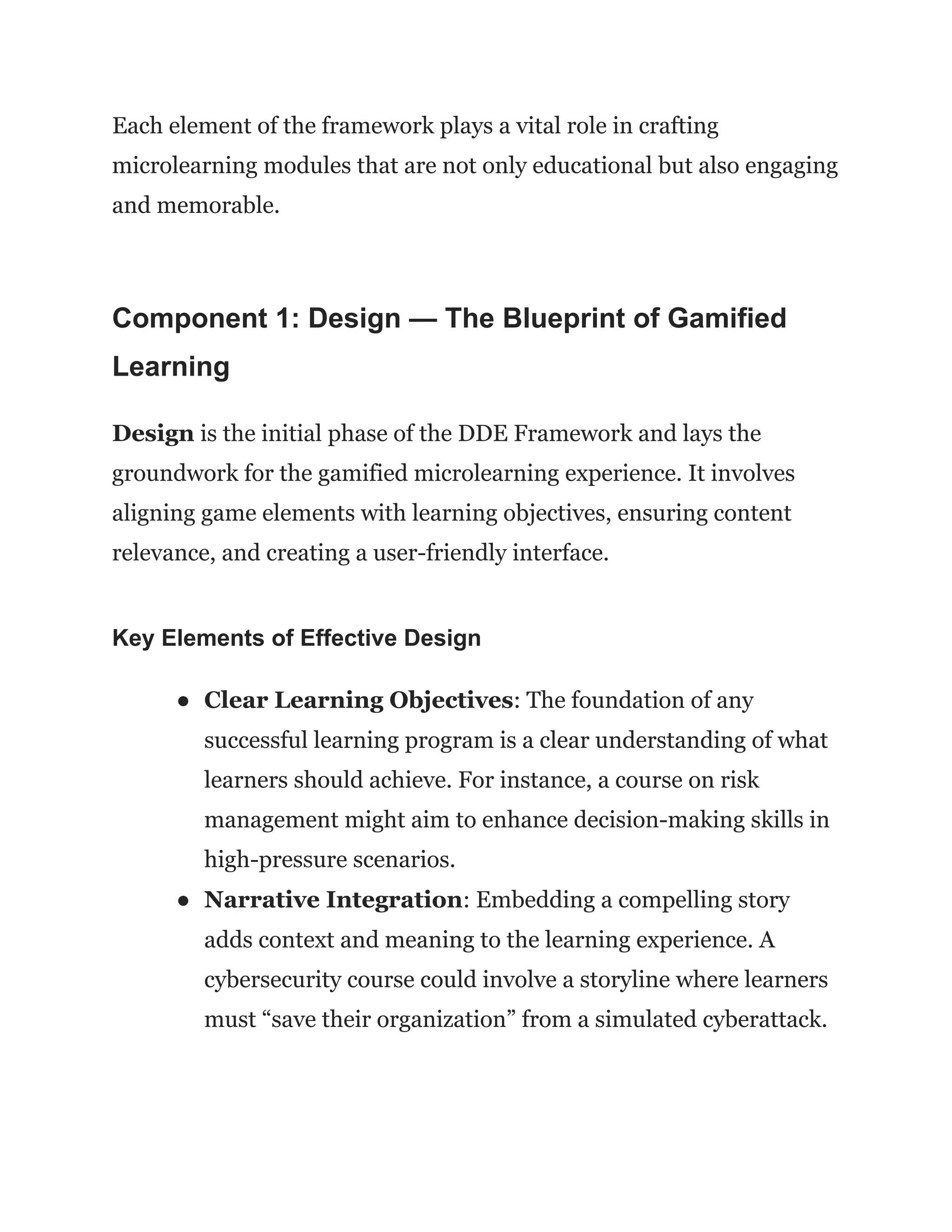 Each element of the framework plays a vital role in crafting
microlearning modules that are not only educational but also engaging
and memorable.
Component 1: Design — The Blueprint of Gamified
Learning
Design is the initial phase of the DDE Framework and lays the
groundwork for the gamified microlearning experience. It involves
aligning game elements with learning objectives, ensuring content
relevance, and creating a user-friendly interface.
Key Elements of Effective Design
●​ Clear Learning Objectives: The foundation of any
successful learning program is a clear understanding of what
learners should achieve. For instance, a course on risk
management might aim to enhance decision-making skills in
high-pressure scenarios.
●​ Narrative Integration: Embedding a compelling story
adds context and meaning to the learning experience. A
cybersecurity course could involve a storyline where learners
must “save their organization” from a simulated cyberattack.
 