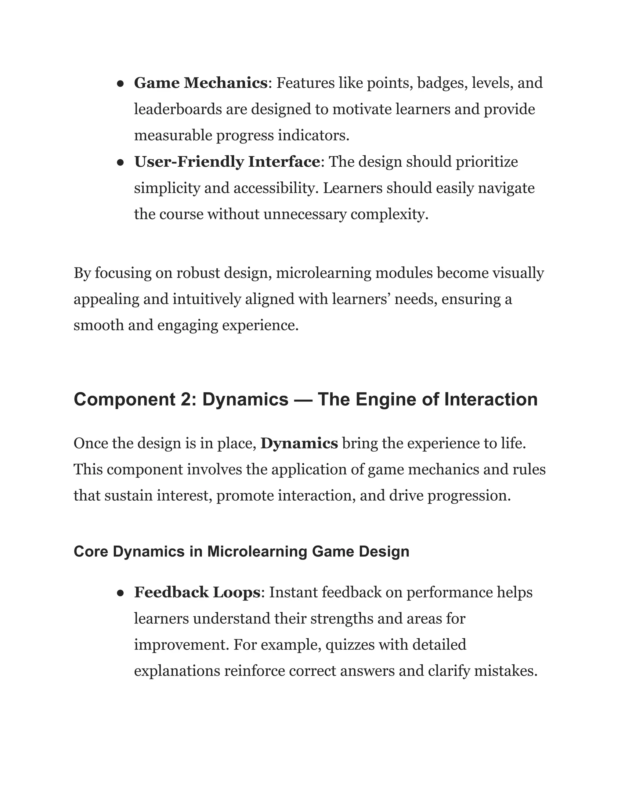 ●​ Game Mechanics: Features like points, badges, levels, and
leaderboards are designed to motivate learners and provide
measurable progress indicators.
●​ User-Friendly Interface: The design should prioritize
simplicity and accessibility. Learners should easily navigate
the course without unnecessary complexity.
By focusing on robust design, microlearning modules become visually
appealing and intuitively aligned with learners’ needs, ensuring a
smooth and engaging experience.
Component 2: Dynamics — The Engine of Interaction
Once the design is in place, Dynamics bring the experience to life.
This component involves the application of game mechanics and rules
that sustain interest, promote interaction, and drive progression.
Core Dynamics in Microlearning Game Design
●​ Feedback Loops: Instant feedback on performance helps
learners understand their strengths and areas for
improvement. For example, quizzes with detailed
explanations reinforce correct answers and clarify mistakes.
 