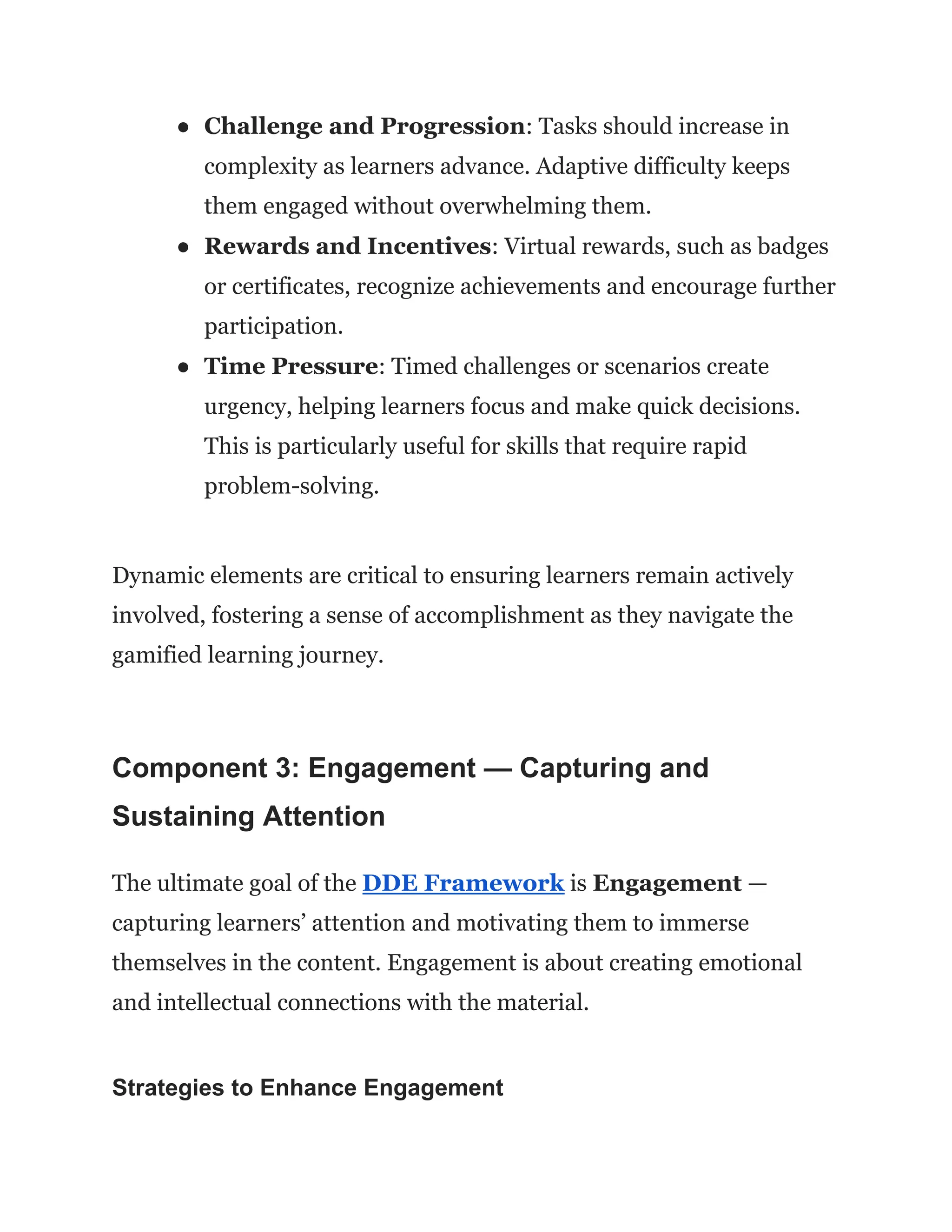 ●​ Challenge and Progression: Tasks should increase in
complexity as learners advance. Adaptive difficulty keeps
them engaged without overwhelming them.
●​ Rewards and Incentives: Virtual rewards, such as badges
or certificates, recognize achievements and encourage further
participation.
●​ Time Pressure: Timed challenges or scenarios create
urgency, helping learners focus and make quick decisions.
This is particularly useful for skills that require rapid
problem-solving.
Dynamic elements are critical to ensuring learners remain actively
involved, fostering a sense of accomplishment as they navigate the
gamified learning journey.
Component 3: Engagement — Capturing and
Sustaining Attention
The ultimate goal of the DDE Framework is Engagement —
capturing learners’ attention and motivating them to immerse
themselves in the content. Engagement is about creating emotional
and intellectual connections with the material.
Strategies to Enhance Engagement
 