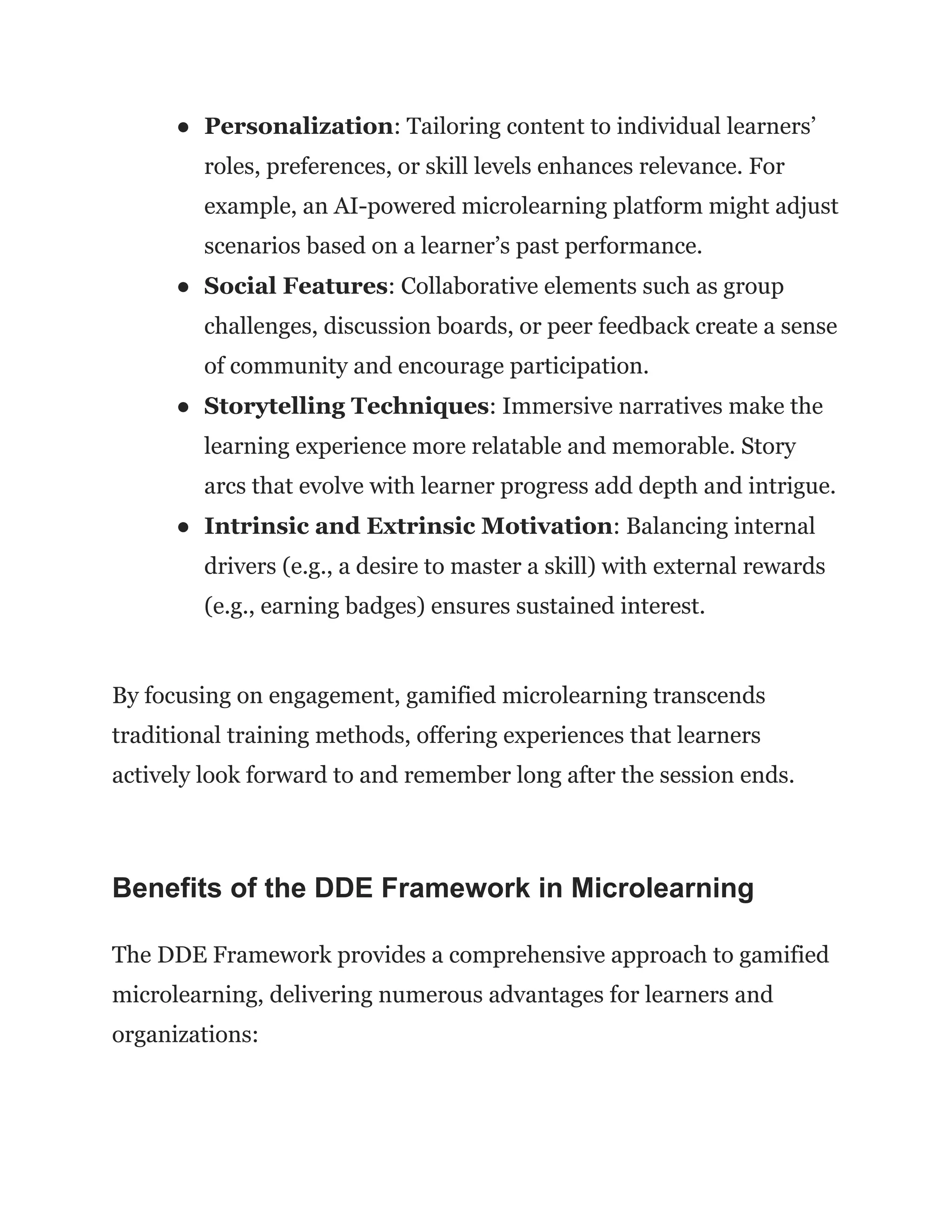 ●​ Personalization: Tailoring content to individual learners’
roles, preferences, or skill levels enhances relevance. For
example, an AI-powered microlearning platform might adjust
scenarios based on a learner’s past performance.
●​ Social Features: Collaborative elements such as group
challenges, discussion boards, or peer feedback create a sense
of community and encourage participation.
●​ Storytelling Techniques: Immersive narratives make the
learning experience more relatable and memorable. Story
arcs that evolve with learner progress add depth and intrigue.
●​ Intrinsic and Extrinsic Motivation: Balancing internal
drivers (e.g., a desire to master a skill) with external rewards
(e.g., earning badges) ensures sustained interest.
By focusing on engagement, gamified microlearning transcends
traditional training methods, offering experiences that learners
actively look forward to and remember long after the session ends.
Benefits of the DDE Framework in Microlearning
The DDE Framework provides a comprehensive approach to gamified
microlearning, delivering numerous advantages for learners and
organizations:
 